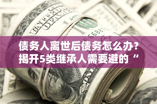 北京债务人离世后债务怎么办？揭开5类继承人需要避的“坑”